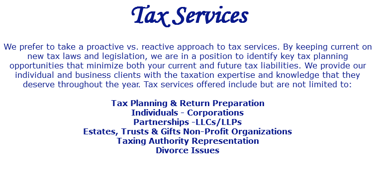 Tax Services We prefer to take a proactive vs. reactive approach to tax services. By keeping current on new tax laws and legislation, we are in a position to identify key tax planning opportunities that minimize both your current and future tax liabilities. We provide our individual and business clients with the taxation expertise and knowledge that they deserve throughout the year. Tax services offered include but are not limited to: Tax Planning & Return Preparation Individuals - Corporations Partnerships -LLCs/LLPs Estates, Trusts & Gifts Non-Profit Organizations Taxing Authority Representation Divorce Issues 