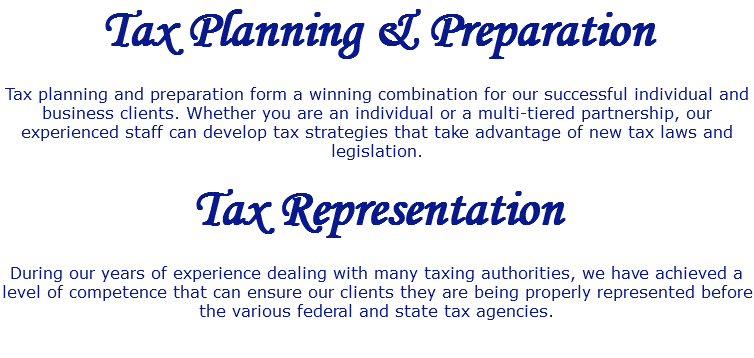 Tax Planning & Preparation Tax planning and preparation form a winning combination for our successful individual and business clients. Whether you are an individual or a multi-tiered partnership, our experienced staff can develop tax strategies that take advantage of new tax laws and legislation. Tax Representation During our years of experience dealing with many taxing authorities, we have achieved a level of competence that can ensure our clients they are being properly represented before the various federal and state tax agencies. 